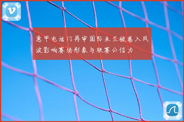 意甲电话门再审国际米兰被卷入风波影响赛场形象与联赛公信力