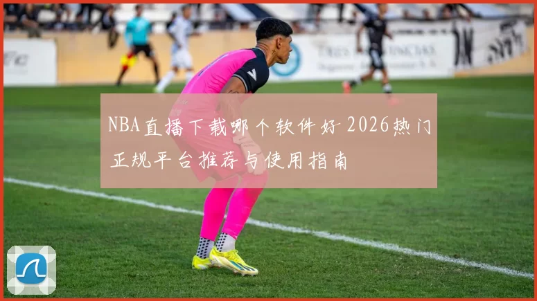 NBA直播下载哪个软件好 2026热门正规平台推荐与使用指南