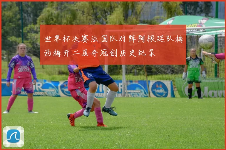 世界杯决赛法国队对阵阿根廷队梅西梅开二度夺冠创历史纪录