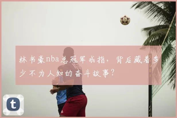 林书豪nba总冠军戒指，背后藏着多少不为人知的奋斗故事？