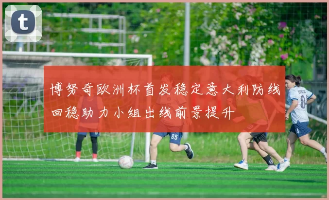 博努奇欧洲杯首发稳定意大利防线回稳助力小组出线前景提升