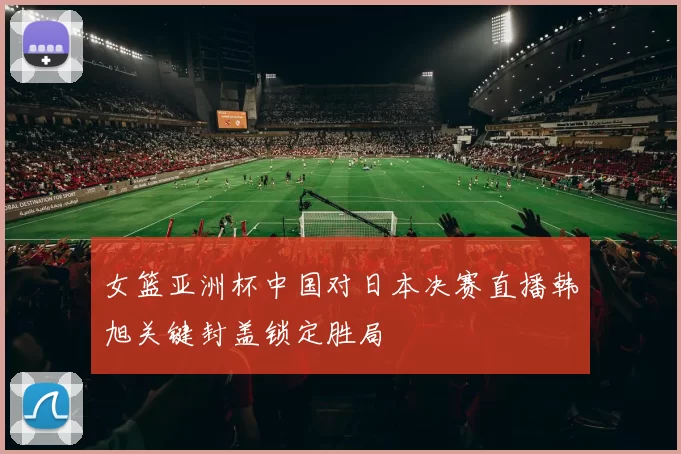 女篮亚洲杯中国对日本决赛直播韩旭关键封盖锁定胜局